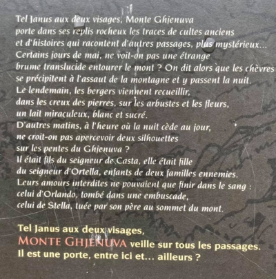 Cume Ghjanu à duie facce, Monte Ghjenuva porta, in i ripiechi di i so scogli, a vistica di riti antichi chì ammentanu altri passi più misteriosi. Di maghju certi ghjorni, ùn si vede una nebbia tralucente chì ingutuppa u monte sanu? Tandu e capre si dice ch’elle correnu à l’assaltu di a muntagna da passà ci a nuttata. U lindumane i pastori ghjunghjenu ad arricoglie, in i ciotti di petra, nantu l’arburelli ed i fiori, un miraculu di latte biancu biancu ed inzuccaratu. Altre matinate, à l’ora chì u ghjornu piglia u postu di a nuttata, ùn si crede di vede duie ombre nant’à e pendite di u Ghjenuva? Ellu era figliolu di u Sgiò di Casta, ed ella era figliola di u Sgiò d’Ortella, duie famiglie nimiche. U so amore era difesu è dunque ùn pudia compie chè cù u sangue:  •	Què... quellu d’Urlandu, ammazzatu in una trappula, •	Què ... quellu di stella, tomba da u babbu in cima à u Monte. Propiu cume Ghjanu cun duie facce, MONTE GHJENUVA  feghja è cura... à tutti quelli chì passanu custindi. Hè una porta hè, trà quindi è...